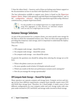 V than the others listed — however, each of these are lacking some feature support or
the documentation on how to use them with OpenStack is out of date.
The best information available to support your choice is found on the Hypervisor
Support Matrix (https://wiki.openstack.org/wiki/HypervisorSupportMatrix), and in
the configuration reference (http://docs.openstack.org/trunk/config-reference/
content/section_compute-hypervisors.html).
It is also possible to run multiple hypervisors in a single deployment
using Host Aggregates or Cells. However, an individual compute
node can only run a single hypervisor at a time.
Instance Storage Solutions
As part of the procurement for a compute cluster, you must specify some storage for
the disk on which the instantiated instance runs. There are three main approaches to
providing this temporary-style storage, and it is important to understand the implica‐
tions of the choice.
They are:
• Off compute node storage – shared file system
• On compute node storage – shared file system
• On compute node storage – non-shared file system
In general, the questions you should be asking when selecting the storage are as fol‐
lows:
• What is the platter count you can achieve?
• Do more spindles result in better I/O despite network access?
• Which one results in the best cost-performance scenario you’re aiming for?
• How do you manage the storage operationally?
Off Compute Node Storage – Shared File System
Many operators use separate compute and storage hosts. Compute services and stor‐
age services have different requirements, compute hosts typically require more CPU
and RAM than storage hosts. Therefore, for a fixed budget, it makes sense to have
different configurations for your compute nodes and your storage nodes with com‐
pute nodes invested in CPU and RAM, and storage nodes invested in block storage.
42 | Chapter 4: Compute Nodes
 