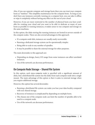 Also, if you use separate compute and storage hosts then you can treat your compute
hosts as “stateless”. This simplifies maintenance for the compute hosts. As long as you
don’t have any instances currently running on a compute host, you can take it offline
or wipe it completely without having any effect on the rest of your cloud.
However, if you are more restricted in the number of physical hosts you have avail‐
able for creating your cloud and you want to be able to dedicate as many of your
hosts as possible to running instances, it makes sense to run compute and storage on
the same machines.
In this option, the disks storing the running instances are hosted in servers outside of
the compute nodes. There are also several advantages to this approach:
• If a compute node fails, instances are usually easily recoverable.
• Running a dedicated storage system can be operationally simpler.
• Being able to scale to any number of spindles.
• It may be possible to share the external storage for other purposes.
The main downsides to this approach are:
• Depending on design, heavy I/O usage from some instances can affect unrelated
instances.
• Use of the network can decrease performance.
On Compute Node Storage – Shared File System
In this option, each nova-compute node is specified with a significant amount of
disks, but a distributed file system ties the disks from each compute node into a single
mount. The main advantage of this option is that it scales to external storage when
you require additional storage.
However, this option has several downsides:
• Running a distributed file system can make you lose your data locality compared
with non-shared storage.
• Recovery of instances is complicated by depending on multiple hosts.
• The chassis size of the compute node can limit the number of spindles able to be
used in a compute node.
• Use of the network can decrease performance.
Instance Storage Solutions | 43
 