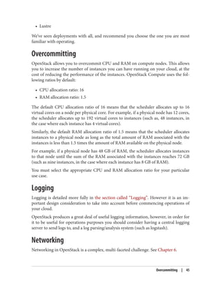 • Lustre
We’ve seen deployments with all, and recommend you choose the one you are most
familiar with operating.
Overcommitting
OpenStack allows you to overcommit CPU and RAM on compute nodes. This allows
you to increase the number of instances you can have running on your cloud, at the
cost of reducing the performance of the instances. OpenStack Compute uses the fol‐
lowing ratios by default:
• CPU allocation ratio: 16
• RAM allocation ratio: 1.5
The default CPU allocation ratio of 16 means that the scheduler allocates up to 16
virtual cores on a node per physical core. For example, if a physical node has 12 cores,
the scheduler allocates up to 192 virtual cores to instances (such as, 48 instances, in
the case where each instance has 4 virtual cores).
Similarly, the default RAM allocation ratio of 1.5 means that the scheduler allocates
instances to a physical node as long as the total amount of RAM associated with the
instances is less than 1.5 times the amount of RAM available on the physical node.
For example, if a physical node has 48 GB of RAM, the scheduler allocates instances
to that node until the sum of the RAM associated with the instances reaches 72 GB
(such as nine instances, in the case where each instance has 8 GB of RAM).
You must select the appropriate CPU and RAM allocation ratio for your particular
use case.
Logging
Logging is detailed more fully in the section called “Logging”. However it is an im‐
portant design consideration to take into account before commencing operations of
your cloud.
OpenStack produces a great deal of useful logging information, however, in order for
it to be useful for operations purposes you should consider having a central logging
server to send logs to, and a log parsing/analysis system (such as logstash).
Networking
Networking in OpenStack is a complex, multi-faceted challenge. See Chapter 6.
Overcommitting | 45
 