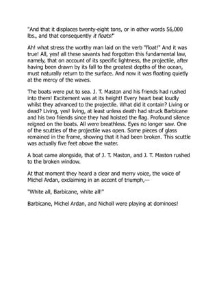 "And that it displaces twenty-eight tons, or in other words 56,000
lbs., and that consequently it floats!"
Ah! what stress the worthy man laid on the verb "float!" And it was
true! All, yes! all these savants had forgotten this fundamental law,
namely, that on account of its specific lightness, the projectile, after
having been drawn by its fall to the greatest depths of the ocean,
must naturally return to the surface. And now it was floating quietly
at the mercy of the waves.
The boats were put to sea. J. T. Maston and his friends had rushed
into them! Excitement was at its height! Every heart beat loudly
whilst they advanced to the projectile. What did it contain? Living or
dead? Living, yes! living, at least unless death had struck Barbicane
and his two friends since they had hoisted the flag. Profound silence
reigned on the boats. All were breathless. Eyes no longer saw. One
of the scuttles of the projectile was open. Some pieces of glass
remained in the frame, showing that it had been broken. This scuttle
was actually five feet above the water.
A boat came alongside, that of J. T. Maston, and J. T. Maston rushed
to the broken window.
At that moment they heard a clear and merry voice, the voice of
Michel Ardan, exclaiming in an accent of triumph,—
"White all, Barbicane, white all!"
Barbicane, Michel Ardan, and Nicholl were playing at dominoes!
 