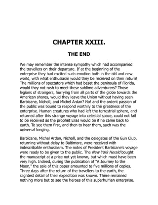 CHAPTER XXIII.
THE END
We may remember the intense sympathy which had accompanied
the travellers on their departure. If at the beginning of the
enterprise they had excited such emotion both in the old and new
world, with what enthusiasm would they be received on their return!
The millions of spectators which had beset the peninsula of Florida,
would they not rush to meet these sublime adventurers? Those
legions of strangers, hurrying from all parts of the globe towards the
American shores, would they leave the Union without having seen
Barbicane, Nicholl, and Michel Ardan? No! and the ardent passion of
the public was bound to respond worthily to the greatness of the
enterprise. Human creatures who had left the terrestrial sphere, and
returned after this strange voyage into celestial space, could not fail
to be received as the prophet Elias would be if he came back to
earth. To see them first, and then to hear them, such was the
universal longing.
Barbicane, Michel Ardan, Nicholl, and the delegates of the Gun Club,
returning without delay to Baltimore, were received with
indescribable enthusiasm. The notes of President Barbicane's voyage
were ready to be given to the public. The New York Herald bought
the manuscript at a price not yet known, but which must have been
very high. Indeed, during the publication of "A Journey to the
Moon," the sale of this paper amounted to five millions of copies.
Three days after the return of the travellers to the earth, the
slightest detail of their expedition was known. There remained
nothing more but to see the heroes of this superhuman enterprise.
 
