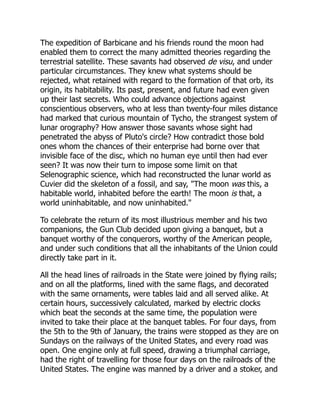 The expedition of Barbicane and his friends round the moon had
enabled them to correct the many admitted theories regarding the
terrestrial satellite. These savants had observed de visu, and under
particular circumstances. They knew what systems should be
rejected, what retained with regard to the formation of that orb, its
origin, its habitability. Its past, present, and future had even given
up their last secrets. Who could advance objections against
conscientious observers, who at less than twenty-four miles distance
had marked that curious mountain of Tycho, the strangest system of
lunar orography? How answer those savants whose sight had
penetrated the abyss of Pluto's circle? How contradict those bold
ones whom the chances of their enterprise had borne over that
invisible face of the disc, which no human eye until then had ever
seen? It was now their turn to impose some limit on that
Selenographic science, which had reconstructed the lunar world as
Cuvier did the skeleton of a fossil, and say, "The moon was this, a
habitable world, inhabited before the earth! The moon is that, a
world uninhabitable, and now uninhabited."
To celebrate the return of its most illustrious member and his two
companions, the Gun Club decided upon giving a banquet, but a
banquet worthy of the conquerors, worthy of the American people,
and under such conditions that all the inhabitants of the Union could
directly take part in it.
All the head lines of railroads in the State were joined by flying rails;
and on all the platforms, lined with the same flags, and decorated
with the same ornaments, were tables laid and all served alike. At
certain hours, successively calculated, marked by electric clocks
which beat the seconds at the same time, the population were
invited to take their place at the banquet tables. For four days, from
the 5th to the 9th of January, the trains were stopped as they are on
Sundays on the railways of the United States, and every road was
open. One engine only at full speed, drawing a triumphal carriage,
had the right of travelling for those four days on the railroads of the
United States. The engine was manned by a driver and a stoker, and
 