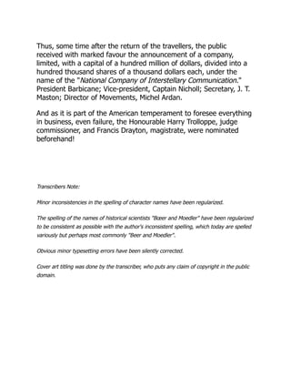 Thus, some time after the return of the travellers, the public
received with marked favour the announcement of a company,
limited, with a capital of a hundred million of dollars, divided into a
hundred thousand shares of a thousand dollars each, under the
name of the "National Company of Interstellary Communication."
President Barbicane; Vice-president, Captain Nicholl; Secretary, J. T.
Maston; Director of Movements, Michel Ardan.
And as it is part of the American temperament to foresee everything
in business, even failure, the Honourable Harry Trolloppe, judge
commissioner, and Francis Drayton, magistrate, were nominated
beforehand!
Transcribers Note:
Minor inconsistencies in the spelling of character names have been regularized.
The spelling of the names of historical scientists "Bœer and Moedler" have been regularized
to be consistent as possible with the author's inconsistent spelling, which today are spelled
variously but perhaps most commonly "Beer and Moedler".
Obvious minor typesetting errors have been silently corrected.
Cover art titling was done by the transcriber, who puts any claim of copyright in the public
domain.
 