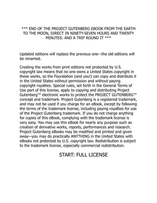*** END OF THE PROJECT GUTENBERG EBOOK FROM THE EARTH
TO THE MOON, DIRECT IN NINETY-SEVEN HOURS AND TWENTY
MINUTES: AND A TRIP ROUND IT ***
Updated editions will replace the previous one—the old editions will
be renamed.
Creating the works from print editions not protected by U.S.
copyright law means that no one owns a United States copyright in
these works, so the Foundation (and you!) can copy and distribute it
in the United States without permission and without paying
copyright royalties. Special rules, set forth in the General Terms of
Use part of this license, apply to copying and distributing Project
Gutenberg™ electronic works to protect the PROJECT GUTENBERG™
concept and trademark. Project Gutenberg is a registered trademark,
and may not be used if you charge for an eBook, except by following
the terms of the trademark license, including paying royalties for use
of the Project Gutenberg trademark. If you do not charge anything
for copies of this eBook, complying with the trademark license is
very easy. You may use this eBook for nearly any purpose such as
creation of derivative works, reports, performances and research.
Project Gutenberg eBooks may be modified and printed and given
away—you may do practically ANYTHING in the United States with
eBooks not protected by U.S. copyright law. Redistribution is subject
to the trademark license, especially commercial redistribution.
START: FULL LICENSE
 