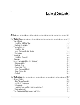 Table of Contents
Preface. . . . . . . . . . . . . . . . . . . . . . . . . . . . . . . . . . . . . . . . . . . . . . . . . . . . . . . . . . . . . . . . . . . . . . . xi
1. The Workflow. . . . . . . . . . . . . . . . . . . . . . . . . . . . . . . . . . . . . . . . . . . . . . . . . . . . . . . . . . . . . . . 1
Text Editors 1
Installing Sublime Text 2
Sublime Text Basics 4
Version Control 6
Installing Git 7
Unix Command-Line Basics 8
Git Basics 12
Browsers 20
Installing Chrome 20
Summary 21
More Practice and Further Reading 21
Memorization 21
Sublime Text 22
Emacs and Vim 22
Unix Command Line 23
More About Git 23
GitHub 23
2. The Structure. . . . . . . . . . . . . . . . . . . . . . . . . . . . . . . . . . . . . . . . . . . . . . . . . . . . . . . . . . . . . . 25
Hello, HTML! 25
Tags Versus Content 26
<p> Is for Paragraph 27
Comments 28
Headings and Anchors and Lists, Oh My! 29
Generalizations 32
The Document Object Model and Trees 33
v
 
