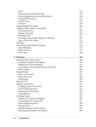 AJAX 155
Accessing an External JSON File 155
Overcoming Browser Security Restrictions 156
The getJSON Function 157
A JSON Array 158
So What? 159
Getting Images from Flickr 160
Adding a Tags Feature to Amazeriffic 163
The map Function 165
Adding a Tags Tab 166
Building the UI 167
Creating an Intermediate Tags Data Structure 169
Tags as Part of Our Input 173
Summary 175
More Practice and Further Reading 176
Flickr Slideshow 176
Object Practice 177
Other APIs 180
6. The Server. . . . . . . . . . . . . . . . . . . . . . . . . . . . . . . . . . . . . . . . . . . . . . . . . . . . . . . . . . . . . . . . 181
Setting Up Your Environment 181
Installing VirtualBox and Vagrant 182
Building Your Virtual Machine 183
Connecting to Your Virtual Machine with SSH 184
Hello, Node.js! 186
Mental Models 187
Clients and Servers 187
Hosts and Guests 188
Practicalities 189
Hello, HTTP! 189
Modules and Express 191
Installing Express with NPM 192
Our First Express Server 192
Sending Your Client App 193
Generalizations 195
Counting Tweets 195
Getting Your Twitter Credentials 195
Connecting to the Twitter API 197
What’s Happening Here? 198
Storing Counts 198
Modularizing Our Tweet Counter 201
Importing Our Module Into Express 201
viii | Table of Contents
 