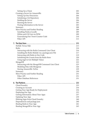 Setting Up a Client 202
Creating a Server for Amazeriffic 204
Setting Up Our Directories 204
Initializing a Git Repository 204
Building the Server 204
Running the Server 205
Posting Information to the Server 205
Summary 208
More Practice and Further Reading 209
Installing Node.js Locally 209
JSHint and CSS Lint via NPM 209
Generalizing Our Tweet Counter Code 210
Poker API 212
7. The Data Store. . . . . . . . . . . . . . . . . . . . . . . . . . . . . . . . . . . . . . . . . . . . . . . . . . . . . . . . . . . . 215
NoSQL Versus SQL 215
Redis 216
Interacting with the Redis Command-Line Client 216
Installing the Redis Module via a package.json File 217
Interacting with Redis in Our Code 219
Initializing the Counts from the Redis Store 220
Using mget to Get Multiple Values 222
MongoDB 222
Interacting with the MongoDB Command-Line Client 223
Modeling Data with Mongoose 226
Storing Amazeriffic ToDos 229
Summary 230
More Practice and Further Reading 231
Poker API 231
Other Database References 231
8. The Platform. . . . . . . . . . . . . . . . . . . . . . . . . . . . . . . . . . . . . . . . . . . . . . . . . . . . . . . . . . . . . 233
Cloud Foundry 233
Creating an Account 234
Getting Your App Ready for Deployment 234
Deploying Our App 235
Getting Information About Your Apps 237
Updating Your App 239
Deleting Apps from Cloud Foundry 240
Dependencies and package.json 240
Binding Redis to Your App 241
Binding MongoDB to Your App 245
Table of Contents | ix
 