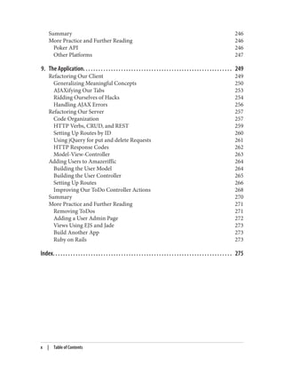 Summary 246
More Practice and Further Reading 246
Poker API 246
Other Platforms 247
9. The Application. . . . . . . . . . . . . . . . . . . . . . . . . . . . . . . . . . . . . . . . . . . . . . . . . . . . . . . . . . . 249
Refactoring Our Client 249
Generalizing Meaningful Concepts 250
AJAXifying Our Tabs 253
Ridding Ourselves of Hacks 254
Handling AJAX Errors 256
Refactoring Our Server 257
Code Organization 257
HTTP Verbs, CRUD, and REST 259
Setting Up Routes by ID 260
Using jQuery for put and delete Requests 261
HTTP Response Codes 262
Model-View-Controller 263
Adding Users to Amazeriffic 264
Building the User Model 264
Building the User Controller 265
Setting Up Routes 266
Improving Our ToDo Controller Actions 268
Summary 270
More Practice and Further Reading 271
Removing ToDos 271
Adding a User Admin Page 272
Views Using EJS and Jade 273
Build Another App 273
Ruby on Rails 273
Index. . . . . . . . . . . . . . . . . . . . . . . . . . . . . . . . . . . . . . . . . . . . . . . . . . . . . . . . . . . . . . . . . . . . . . . 275
x | Table of Contents
 
