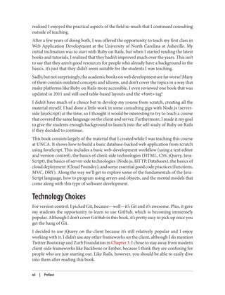 realized I enjoyed the practical aspects of the field so much that I continued consulting
outside of teaching.
After a few years of doing both, I was offered the opportunity to teach my first class in
Web Application Development at the University of North Carolina at Asheville. My
initial inclination was to start with Ruby on Rails, but when I started reading the latest
books and tutorials, I realized that they hadn’t improved much over the years. This isn’t
to say that they aren’t good resources for people who already have a background in the
basics, it’s just that they didn’t seem suitable for the students I was teaching.
Sadly,butnotsurprisingly,theacademicbooksonwebdevelopmentarefarworse!Many
of them contain outdated concepts and idioms, and don’t cover the topics in a way that
make platforms like Ruby on Rails more accessible. I even reviewed one book that was
updated in 2011 and still used table-based layouts and the <font> tag!
I didn’t have much of a choice but to develop my course from scratch, creating all the
material myself. I had done a little work in some consulting gigs with Node.js (server-
side JavaScript) at the time, so I thought it would be interesting to try to teach a course
that covered the same language on the client and server. Furthermore, I made it my goal
to give the students enough background to launch into the self-study of Ruby on Rails
if they decided to continue.
This book consists largely of the material that I created while I was teaching this course
at UNCA. It shows how to build a basic database-backed web application from scratch
using JavaScript. This includes a basic web-development workflow (using a text editor
and version control), the basics of client-side technologies (HTML, CSS, jQuery, Java‐
Script), the basics of server-side technologies (Node.js, HTTP, Databases), the basics of
cloud deployment (Cloud Foundry), and some essential good code practices (functions,
MVC, DRY). Along the way we’ll get to explore some of the fundamentals of the Java‐
Script language, how to program using arrays and objects, and the mental models that
come along with this type of software development.
Technology Choices
For version control, I picked Git, because—well—it’s Git and it’s awesome. Plus, it gave
my students the opportunity to learn to use GitHub, which is becoming immensely
popular. Although I don’t cover GitHub in this book, it’s pretty easy to pick up once you
get the hang of Git.
I decided to use jQuery on the client because it’s still relatively popular and I enjoy
working with it. I didn’t use any other frameworks on the client, although I do mention
Twitter Bootstrap and Zurb Foundation in Chapter 3. I chose to stay away from modern
client-side frameworks like Backbone or Ember, because I think they are confusing for
people who are just starting out. Like Rails, however, you should be able to easily dive
into them after reading this book.
xii | Preface
 