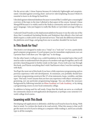 On the server-side, I chose Express because it’s (relatively) lightweight and unopinio‐
nated. I decided against covering client- and server-side templating, because I think it’s
essential to learn to do things by hand first.
I decided against relational databases because it seemed like I couldn’t give a meaningful
overview of the topic in the time I allotted to that aspect of the course. Instead, I chose
MongoDB because it is widely used in the Node.js community and uses JavaScript as a
query language. I also just happen to really like Redis so I provided coverage of that as
well.
I selected Cloud Foundry as the deployment platform because it was the only one of the
three that I considered (including Heroku and Nodejitsu) that offered a free trial and
didn’t require a credit card to set up external services. That said, the differences between
the platforms aren’t huge, and going from one to another shouldn’t be too hard.
Is This Book for You?
This book is not designed to make you a “ninja” or a “rock star” or even a particularly
good computer programmer. It won’t prepare you for immediate employment, nor can
I promise that it will show you “the right way” to do things.
On the other hand, it will give you a solid foundation in the essential topics that you’ll
need in order to understand how the pieces of a modern web app fit together, and it will
provide a launching point to further study on the topic. If you work your way through
this book, you’ll know everything that I wish I had known when I was first starting out
with Rails.
You’ll get the most out of this book if you have a little experience programming and no
previous experience with web development. At minimum, you probably should have
seen basic programming constructs like if-else statements, loops, variables, and data
types. That said, I won’t assume that you have any experience with object-oriented pro‐
gramming, nor any particular programming language. You can obtain the necessary
background by following tutorials on Khan Academy or Code Academy, or by taking
a programming course at your local community college.
In addition to being used for self-study, I hope that this book can serve as a textbook
for community classes in web application development, or perhaps a one-semester (14-
week) college-level course.
Learning with This Book
Developing web applications is definitely a skill that you’ll need to learn by doing. With
that in mind, I’ve written this book to be read actively. What this means is that you’ll
get the most out of it if you’re sitting at a computer while reading it, and if you actually
type in all the examples.
Preface | xiii
 
