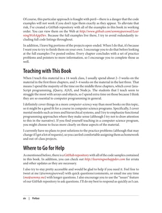 Of course, this particular approach is fraught with peril—there is a danger that the code
examples will not work if you don’t type them exactly as they appear. To alleviate that
risk, I’ve created a GitHub repository with all of the examples in this book in working
order. You can view them on the Web at http://www.github.com/semmypurewal/Lear
ningWebAppDev. Because the full examples live there, I try to avoid redundantly in‐
cluding full code listings throughout.
In addition, I leave big portions of the projects open-ended. When I do that, it’s because
I want you to try to finish them on your own. I encourage you to do that before looking
at the full examples I’ve posted online. Every chapter concludes with a set of practice
problems and pointers to more information, so I encourage you to complete those as
well.
Teaching with This Book
When I teach this material in a 14-week class, I usually spend about 2–3 weeks on the
material in the first three chapters, and 3–4 weeks on the material in the last three. That
means I spend the majority of the time on the middle three chapters, which cover Java‐
Script programming, jQuery, AJAX, and Node.js. The students that I teach seem to
struggle the most with arrays and objects, so I spend extra time on those because I think
they are so essential to computer programming in general.
I definitely cover things in a more computer-sciency way than most books on this topic,
so it might be a good fit for a course in computer science programs. Specifically, I cover
mental models such as trees and hierarchical systems, and I try to emphasize functional
programming approaches where they make sense (although I try not to draw attention
to this in the narrative). If you find yourself teaching in a computer science program,
you might choose to focus more clearly on these aspects of the material.
I currently have no plans to post solutions to the practice problems (although that may
changeifIgetalotofrequests),soyoucanfeelcomfortableassigningthemashomework
and out-of-class projects.
Where to Go for Help
Asmentionedbefore,thereisaGitHubrepositorywithallofthecodesamplescontained
in this book. In addition, you can check out http://learningwebappdev.com for errata
and other updates as they are necessary.
I also try to stay pretty accessible and would be glad to help if you need it. Feel free to
tweet at me (@semmypurewal) with quick questions/comments, or email me any time
(me@semmy.me) with longer questions. I also encourage you to use the “issues” feature
of our GitHub repository to ask questions. I’ll do my best to respond as quickly as I can.
xiv | Preface
 