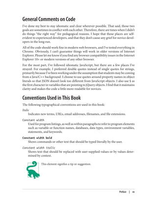 General Comments on Code
I’ve done my best to stay idiomatic and clear wherever possible. That said, those two
goals are sometimes in conflict with each other. Therefore, there are times when I didn’t
do things “the right way” for pedagogical reasons. I hope that those places are self-
evident to experienced developers, and that they don’t cause any grief for novice devel‐
opers in the long run.
All of the code should work fine in modern web browsers, and I’ve tested everything in
Chrome. Obviously, I can’t guarantee things will work in older versions of Internet
Explorer. Please let me know if you find any browser compatibility issues in the Internet
Explorer 10+ or modern versions of any other browser.
For the most part, I’ve followed idiomatic JavaScript, but there are a few places I’ve
strayed. For example, I preferred double quotes instead of single quotes for strings,
primarily because I’ve been working under the assumption that students may be coming
from a Java/C++ background. I choose to use quotes around property names in object
literals so that JSON doesn’t look too different from JavaScript objects. I also use $ as
the first character in variables that are pointing to jQuery objects. I find that it maintains
clarity and makes the code a little more readable for novices.
Conventions Used in This Book
The following typographical conventions are used in this book:
Italic
Indicates new terms, URLs, email addresses, filenames, and file extensions.
Constant width
Used for program listings, as well as within paragraphs to refer to program elements
such as variable or function names, databases, data types, environment variables,
statements, and keywords.
Constant width bold
Shows commands or other text that should be typed literally by the user.
Constant width italic
Shows text that should be replaced with user-supplied values or by values deter‐
mined by context.
This element signifies a tip or suggestion.
Preface | xv
 