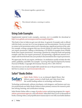 This element signifies a general note.
This element indicates a warning or caution.
Using Code Examples
Supplemental material (code examples, exercises, etc.) is available for download at
http://www.github.com/semmypurewal/LearningWebAppDev.
This book is here to help you get your job done. In general, if example code is offered
with this book, you may use it in your programs and documentation. You do not need
to contact us for permission unless you’re reproducing a significant portion of the code.
For example, writing a program that uses several chunks of code from this book does
not require permission. Selling or distributing a CD-ROM of examples from O’Reilly
books does require permission. Answering a question by citing this book and quoting
example code does not require permission. Incorporating a significant amount of ex‐
ample code from this book into your product’s documentation does require permission.
We appreciate, but do not require, attribution. An attribution usually includes the title,
author, publisher, and ISBN. For example: “Learning Web App Development by Semmy
Purewal (O’Reilly). Copyright 2014 Semmy Purewal, 978-1-449-37019-0.”
If you feel your use of code examples falls outside fair use or the permission given above,
feel free to contact us at permissions@oreilly.com.
Safari® Books Online
Safari Books Online is an on-demand digital library that
delivers expert content in both book and video form from
the world’s leading authors in technology and business.
Technology professionals, software developers, web designers, and business and crea‐
tive professionals use Safari Books Online as their primary resource for research, prob‐
lem solving, learning, and certification training.
Safari Books Online offers a range of product mixes and pricing programs for organi‐
zations, government agencies, and individuals. Subscribers have access to thousands of
books, training videos, and prepublication manuscripts in one fully searchable database
xvi | Preface
 