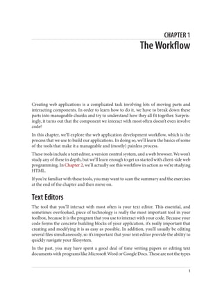 CHAPTER 1
The Workflow
Creating web applications is a complicated task involving lots of moving parts and
interacting components. In order to learn how to do it, we have to break down these
parts into manageable chunks and try to understand how they all fit together. Surpris‐
ingly, it turns out that the component we interact with most often doesn’t even involve
code!
In this chapter, we’ll explore the web application development workflow, which is the
process that we use to build our applications. In doing so, we’ll learn the basics of some
of the tools that make it a manageable and (mostly) painless process.
These tools include a text editor, a version control system, and a web browser. We won’t
study any of these in depth, but we’ll learn enough to get us started with client-side web
programming. In Chapter 2, we’ll actually see this workflow in action as we’re studying
HTML.
If you’re familiar with these tools, you may want to scan the summary and the exercises
at the end of the chapter and then move on.
Text Editors
The tool that you’ll interact with most often is your text editor. This essential, and
sometimes overlooked, piece of technology is really the most important tool in your
toolbox, because it is the program that you use to interact with your code. Because your
code forms the concrete building blocks of your application, it’s really important that
creating and modifying it is as easy as possible. In addition, you’ll usually be editing
several files simultaneously, so it’s important that your text editor provide the ability to
quickly navigate your filesystem.
In the past, you may have spent a good deal of time writing papers or editing text
documents with programs like Microsoft Word or Google Docs. These are not the types
1
 