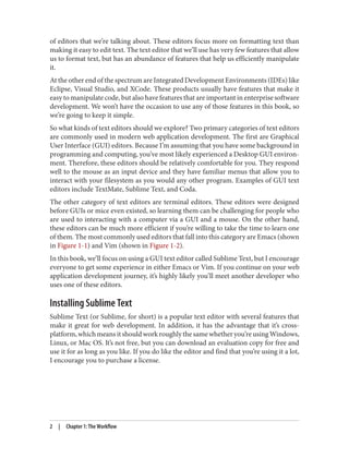 of editors that we’re talking about. These editors focus more on formatting text than
making it easy to edit text. The text editor that we’ll use has very few features that allow
us to format text, but has an abundance of features that help us efficiently manipulate
it.
At the other end of the spectrum are Integrated Development Environments (IDEs) like
Eclipse, Visual Studio, and XCode. These products usually have features that make it
easy to manipulate code, but also have features that are important in enterprise software
development. We won’t have the occasion to use any of those features in this book, so
we’re going to keep it simple.
So what kinds of text editors should we explore? Two primary categories of text editors
are commonly used in modern web application development. The first are Graphical
User Interface (GUI) editors. Because I’m assuming that you have some background in
programming and computing, you’ve most likely experienced a Desktop GUI environ‐
ment. Therefore, these editors should be relatively comfortable for you. They respond
well to the mouse as an input device and they have familiar menus that allow you to
interact with your filesystem as you would any other program. Examples of GUI text
editors include TextMate, Sublime Text, and Coda.
The other category of text editors are terminal editors. These editors were designed
before GUIs or mice even existed, so learning them can be challenging for people who
are used to interacting with a computer via a GUI and a mouse. On the other hand,
these editors can be much more efficient if you’re willing to take the time to learn one
of them. The most commonly used editors that fall into this category are Emacs (shown
in Figure 1-1) and Vim (shown in Figure 1-2).
In this book, we’ll focus on using a GUI text editor called Sublime Text, but I encourage
everyone to get some experience in either Emacs or Vim. If you continue on your web
application development journey, it’s highly likely you’ll meet another developer who
uses one of these editors.
Installing Sublime Text
Sublime Text (or Sublime, for short) is a popular text editor with several features that
make it great for web development. In addition, it has the advantage that it’s cross-
platform,whichmeansitshouldworkroughlythesamewhetheryou’reusingWindows,
Linux, or Mac OS. It’s not free, but you can download an evaluation copy for free and
use it for as long as you like. If you do like the editor and find that you’re using it a lot,
I encourage you to purchase a license.
2 | Chapter 1: The Workflow
 