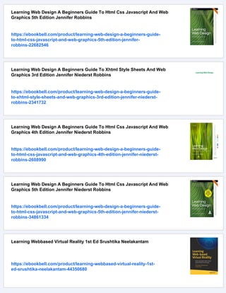 Learning Web Design A Beginners Guide To Html Css Javascript And Web
Graphics 5th Edition Jennifer Robbins
https://ebookbell.com/product/learning-web-design-a-beginners-guide-
to-html-css-javascript-and-web-graphics-5th-edition-jennifer-
robbins-22682546
Learning Web Design A Beginners Guide To Xhtml Style Sheets And Web
Graphics 3rd Edition Jennifer Niederst Robbins
https://ebookbell.com/product/learning-web-design-a-beginners-guide-
to-xhtml-style-sheets-and-web-graphics-3rd-edition-jennifer-niederst-
robbins-2341732
Learning Web Design A Beginners Guide To Html Css Javascript And Web
Graphics 4th Edition Jennifer Niederst Robbins
https://ebookbell.com/product/learning-web-design-a-beginners-guide-
to-html-css-javascript-and-web-graphics-4th-edition-jennifer-niederst-
robbins-2608990
Learning Web Design A Beginners Guide To Html Css Javascript And Web
Graphics 5th Edition Jennifer Niederst Robbins
https://ebookbell.com/product/learning-web-design-a-beginners-guide-
to-html-css-javascript-and-web-graphics-5th-edition-jennifer-niederst-
robbins-34861334
Learning Webbased Virtual Reality 1st Ed Srushtika Neelakantam
https://ebookbell.com/product/learning-webbased-virtual-reality-1st-
ed-srushtika-neelakantam-44350680
 