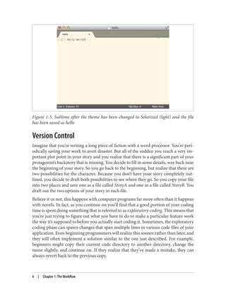 Figure 1-5. Sublime after the theme has been changed to Solarized (light) and the file
has been saved as hello
Version Control
Imagine that you’re writing a long piece of fiction with a word processor. You’re peri‐
odically saving your work to avert disaster. But all of the sudden you reach a very im‐
portant plot point in your story and you realize that there is a significant part of your
protagonist’s backstory that is missing. You decide to fill in some details, way back near
the beginning of your story. So you go back to the beginning, but realize that there are
two possibilities for the character. Because you don’t have your story completely out‐
lined, you decide to draft both possibilities to see where they go. So you copy your file
into two places and save one as a file called StoryA and one as a file called StoryB. You
draft out the two options of your story in each file.
Believe it or not, this happens with computer programs far more often than it happens
with novels. In fact, as you continue on you’ll find that a good portion of your coding
time is spent doing something that is referred to as exploratory coding. This means that
you’re just trying to figure out what you have to do to make a particular feature work
the way it’s supposed to before you actually start coding it. Sometimes, the exploratory
coding phase can spawn changes that span multiple lines in various code files of your
application. Even beginning programmers will realize this sooner rather than later, and
they will often implement a solution similar to the one just described. For example,
beginners might copy their current code directory to another directory, change the
name slightly, and continue on. If they realize that they’ve made a mistake, they can
always revert back to the previous copy.
6 | Chapter 1: The Workflow
 