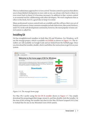 Thisisarudimentaryapproachtoversioncontrol.Versioncontrolisaprocessthatallows
you to keep labeled checkpoints in your code so you can always refer back to them (or
even revert back to them) if it becomes necessary. In addition to that, version control
is an essential tool for collaborating with other developers. We won’t emphasize that as
often in this book, but it’s a good idea to keep it in mind.
Many professional version control tools are available and they all have their own set of
featuresandnuances.SomecommonexamplesincludeSubversion,Mercurial,Perforce,
and CVS. In the web development community, however, the most popular version con‐
trol system is called Git.
Installing Git
Git has straightforward installers in both Mac OS and Windows. For Windows, we’ll
use the msysgit project, which is available on GitHub as shown in Figure 1-6. The in‐
stallers are still available on Google Code and are linked from the GitHub page. Once
you download the installer, double-click it and follow the instructions to get Git on your
system.
Figure 1-6. The msysgit home page
For Mac OS, I prefer using the Git OS X installer shown in Figure 1-7. You simply
download the prepackaged disk image, mount it, and then double-click the installer. At
the time of this writing, the installer says that it is for Mac OS Snow Leopard (10.5), but
it worked fine for me on my Mountain Lion (10.8) system.
Version Control | 7
 