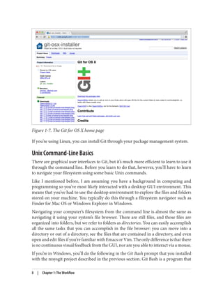 Figure 1-7. The Git for OS X home page
If you’re using Linux, you can install Git through your package management system.
Unix Command-Line Basics
There are graphical user interfaces to Git, but it’s much more efficient to learn to use it
through the command line. Before you learn to do that, however, you’ll have to learn
to navigate your filesystem using some basic Unix commands.
Like I mentioned before, I am assuming you have a background in computing and
programming so you’ve most likely interacted with a desktop GUI environment. This
means that you’ve had to use the desktop environment to explore the files and folders
stored on your machine. You typically do this through a filesystem navigator such as
Finder for Mac OS or Windows Explorer in Windows.
Navigating your computer’s filesystem from the command line is almost the same as
navigating it using your system’s file browser. There are still files, and those files are
organized into folders, but we refer to folders as directories. You can easily accomplish
all the same tasks that you can accomplish in the file browser: you can move into a
directory or out of a directory, see the files that are contained in a directory, and even
open and edit files if you’re familiar with Emacs or Vim. The only difference is that there
is no continuous visual feedback from the GUI, nor are you able to interact via a mouse.
If you’re in Windows, you’ll do the following in the Git Bash prompt that you installed
with the msysgit project described in the previous section. Git Bash is a program that
8 | Chapter 1: The Workflow
 