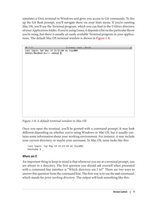 simulates a Unix terminal in Windows and gives you access to Git commands. To fire
up the Git Bash prompt, you’ll navigate there via your Start menu. If you’re running
Mac OS, you’ll use the Terminal program, which you can find in the Utilities directory
of your Applications folder. If you’re using Linux, it depends a bit on the particular flavor
you’re using, but there is usually an easily available Terminal program in your applica‐
tions. The default Mac OS terminal window is shown in Figure 1-8.
Figure 1-8. A default terminal window in Mac OS
Once you open the terminal, you’ll be greeted with a command prompt. It may look
different depending on whether you’re using Windows or Mac OS, but it usually con‐
tains some information about your working environment. For instance, it may include
your current directory, or maybe your username. In Mac OS, mine looks like this:
Last login: Tue May 14 15:23:59 on ttys002
hostname $ _
Where am I?
An important thing to keep in mind is that whenever you are at a terminal prompt, you
are always in a directory. The first question you should ask yourself when presented
with a command-line interface is “Which directory am I in?” There are two ways to
answer this question from the command line. The first way is to use the pwd command,
which stands for print working directory. The output will look something like this:
Version Control | 9
 