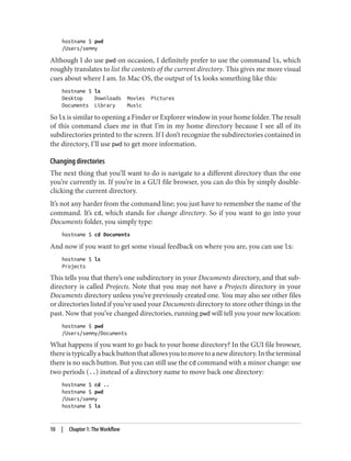 hostname $ pwd
/Users/semmy
Although I do use pwd on occasion, I definitely prefer to use the command ls, which
roughly translates to list the contents of the current directory. This gives me more visual
cues about where I am. In Mac OS, the output of ls looks something like this:
hostname $ ls
Desktop Downloads Movies Pictures
Documents Library Music
So ls is similar to opening a Finder or Explorer window in your home folder. The result
of this command clues me in that I’m in my home directory because I see all of its
subdirectories printed to the screen. If I don’t recognize the subdirectories contained in
the directory, I’ll use pwd to get more information.
Changing directories
The next thing that you’ll want to do is navigate to a different directory than the one
you’re currently in. If you’re in a GUI file browser, you can do this by simply double-
clicking the current directory.
It’s not any harder from the command line; you just have to remember the name of the
command. It’s cd, which stands for change directory. So if you want to go into your
Documents folder, you simply type:
hostname $ cd Documents
And now if you want to get some visual feedback on where you are, you can use ls:
hostname $ ls
Projects
This tells you that there’s one subdirectory in your Documents directory, and that sub‐
directory is called Projects. Note that you may not have a Projects directory in your
Documents directory unless you’ve previously created one. You may also see other files
or directories listed if you’ve used your Documents directory to store other things in the
past. Now that you’ve changed directories, running pwd will tell you your new location:
hostname $ pwd
/Users/semmy/Documents
What happens if you want to go back to your home directory? In the GUI file browser,
thereistypicallyabackbuttonthatallowsyoutomovetoanewdirectory.Intheterminal
there is no such button. But you can still use the cd command with a minor change: use
two periods (..) instead of a directory name to move back one directory:
hostname $ cd ..
hostname $ pwd
/Users/semmy
hostname $ ls
10 | Chapter 1: The Workflow
 