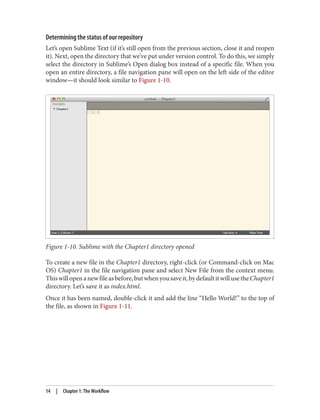 Determining the status of our repository
Let’s open Sublime Text (if it’s still open from the previous section, close it and reopen
it). Next, open the directory that we’ve put under version control. To do this, we simply
select the directory in Sublime’s Open dialog box instead of a specific file. When you
open an entire directory, a file navigation pane will open on the left side of the editor
window—it should look similar to Figure 1-10.
Figure 1-10. Sublime with the Chapter1 directory opened
To create a new file in the Chapter1 directory, right-click (or Command-click on Mac
OS) Chapter1 in the file navigation pane and select New File from the context menu.
Thiswillopenanewfileasbefore,butwhenyousaveit,bydefaultitwillusetheChapter1
directory. Let’s save it as index.html.
Once it has been named, double-click it and add the line “Hello World!” to the top of
the file, as shown in Figure 1-11.
14 | Chapter 1: The Workflow
 