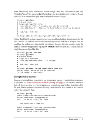 Next, let’s modify index.html with a minor change. We’ll add a second line that says
“GoodbyeWorld!”Goaheadanddothatandsavethefileusingtheappropriatekeyboard
shortcut. Now let’s see how git status responds to this change:
hostname $ git status
# On branch master
# Changes not staged for commit:
# (use "git add <file>..." to update what will be committed)
# (use "git checkout -- <file>..." to discard changes in working directory)
#
# modified: index.html
#
no changes added to commit (use "git add" and/or "git commit -a")
Notice that Git tells us that index.html has been modified, but that it’s not staged for the
next commit. To add our modifications to the repository, we have to first git add the
modified file and then we have to git commit our changes. We may want to verify the
add has correctly happened by typing git status before the commit. This interaction
might look something like this:
hostname $ git add index.html
hostname $ git status
# On branch master
# Changes to be committed:
# (use "git reset HEAD <file>..." to unstage)
#
# modified: index.html
#
hostname $ git commit -m "Add second line to index.html"
[master 1c808e2] Add second line to index.html
1 file changed, 1 insertion(+)
Viewing the history of our repo
So now we’ve made two commits to our project and we can revert to those snapshots
at any time. In “More Practice and Further Reading” on page 21, I’ll link to a reference
that will show you how to revert to a previous commit and start coding from there. But
fornow,there’soneothercommandthatmaycomeinuseful.Wecanlookatourcommit
history by using git log:
hostname $ git log
commit 1c808e2752d824d815929cb7c170a04267416c04
Author: Semmy Purewal <semmy@semmy.me>
Date: Thu May 23 10:36:47 2013 -0400
Add second line to index.html
commit 147deb5dbb3c935525f351a1154b35cb5b2af824
Author: Semmy Purewal <semmy@semmy.me>
Date: Thu May 23 10:35:43 2013 -0400
Version Control | 17
 