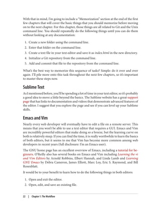With that in mind, I’m going to include a “Memorization” section at the end of the first
few chapters that will cover the basic things that you should memorize before moving
on to the next chapter. For this chapter, those things are all related to Git and the Unix
command line. You should repeatedly do the following things until you can do them
without looking at any documentation:
1. Create a new folder using the command line.
2. Enter that folder on the command line.
3. Create a text file in your text editor and save it as index.html in the new directory.
4. Initialize a Git repository from the command line.
5. Add and commit that file to the repository from the command line.
What’s the best way to memorize this sequence of tasks? Simple: do it over and over
again. I’ll pile more onto this task throughout the next few chapters, so it’s important
to master these steps now.
Sublime Text
As I mentioned before, you’ll be spending a lot of time in your text editor, so it’s probably
a good idea to move a little beyond the basics. The Sublime website has a great support
page that has links to documentation and videos that demonstrate advanced features of
the editor. I suggest that you explore the page and see if you can level up your Sublime
skills.
Emacs and Vim
Nearly every web developer will eventually have to edit a file on a remote server. This
means that you won’t be able to use a text editor that requires a GUI. Emacs and Vim
are incredibly powerful editors that make doing so a breeze, but the learning curve on
both is relatively steep. If you can find the time, it is really worthwhile to learn the basics
of both editors, but it seems to me that Vim has become more common among web
developers in recent years (full disclosure: I’m an Emacs user).
The GNU home page has an excellent overview of Emacs, including a tutorial for be‐
ginners. O’Reilly also has several books on Emacs and Vim including Learning the vi
and Vim Editors by Arnold Robbins, Elbert Hannah, and Linda Lamb and Learning
GNU Emacs by Debra Cameron, James Elliott, Marc Loy, Eric S. Raymond, and Bill
Rosenblatt.
It would be to your benefit to learn how to do the following things in both editors:
1. Open and exit the editor.
2. Open, edit, and save an existing file.
22 | Chapter 1: The Workflow
 