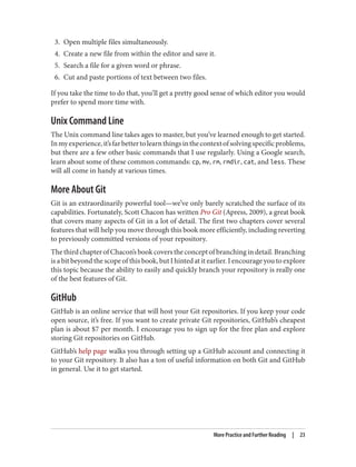 3. Open multiple files simultaneously.
4. Create a new file from within the editor and save it.
5. Search a file for a given word or phrase.
6. Cut and paste portions of text between two files.
If you take the time to do that, you’ll get a pretty good sense of which editor you would
prefer to spend more time with.
Unix Command Line
The Unix command line takes ages to master, but you’ve learned enough to get started.
Inmyexperience,it’sfarbettertolearnthingsinthecontextofsolvingspecificproblems,
but there are a few other basic commands that I use regularly. Using a Google search,
learn about some of these common commands: cp, mv, rm, rmdir, cat, and less. These
will all come in handy at various times.
More About Git
Git is an extraordinarily powerful tool—we’ve only barely scratched the surface of its
capabilities. Fortunately, Scott Chacon has written Pro Git (Apress, 2009), a great book
that covers many aspects of Git in a lot of detail. The first two chapters cover several
features that will help you move through this book more efficiently, including reverting
to previously committed versions of your repository.
The third chapter of Chacon’s book covers the concept of branching in detail. Branching
is a bit beyond the scope of this book, but I hinted at it earlier. I encourage you to explore
this topic because the ability to easily and quickly branch your repository is really one
of the best features of Git.
GitHub
GitHub is an online service that will host your Git repositories. If you keep your code
open source, it’s free. If you want to create private Git repositories, GitHub’s cheapest
plan is about $7 per month. I encourage you to sign up for the free plan and explore
storing Git repositories on GitHub.
GitHub’s help page walks you through setting up a GitHub account and connecting it
to your Git repository. It also has a ton of useful information on both Git and GitHub
in general. Use it to get started.
More Practice and Further Reading | 23
 