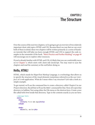 CHAPTER 2
The Structure
Over the course of the next two chapters, we’re going to get an overview of two relatively
important client-side topics: HTML and CSS. Because there’s no way that we can cover
both of these in detail, these two chapters will be written primarily as a series of hands-
on tutorials that will help you learn enough HTML and CSS to support the code ex‐
amples in the remainder of the book. “More Practice and Further Reading” on page 49
will encourage you to explore other resources.
If you’re already familiar with HTML and CSS, it’s likely that you can comfortably move
on to Chapter 4, which starts with client-side JavaScript. You may want to scan the
chapters and read the summary at the end before doing so.
Hello, HTML!
HTML, which stands for HyperText Markup Language, is a technology that allows us
to specify the structure of the visual elements (sometimes referred to as the user inter‐
face) of a web application. What do I mean when I say structure? Let’s take a look at a
simple example.
To get started, we’ll use the command line to create a directory called Chapter2 in our
Projects directory. Recall that we’ll use the mkdir command for that. Next, let’s open that
directory in Sublime Text using either the File menu or the shortcut keys. Create a new
file called hello.html inside that directory. Type in the contents exactly as you see here:
<!doctype html>
<html>
<head>
<title>My First Web App</title>
</head>
<body>
<h1>Hello, World!</h1>
25
 