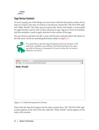 </body>
</html>
Tags Versus Content
As you’re typing, one of the things you may notice is that the document consists of two
types of content. One type of content is normal text content like “My First Web App”
and “Hello, World!” The other type of content, like <html> and <head>, is surrounded
by angle brackets, and we refer to these elements as tags. Tags are a form of metadata,
and this metadata is used to apply structure to the content of the page.
Fire up Chrome and open the file in your web browser using the Open File option in
the File menu. You’ll see something that looks similar to Figure 2-1.
It’s a good idea to get the hang of keyboard shortcuts because it will
make your workflow more efficient. The keyboard shortcut for open‐
ing a file in Chrome is Command-O if you’re in Mac OS. In Linux or
Windows, it’s Ctrl-O.
Figure 2-1. hello.html opened in Chrome
Notice that the tags don’t appear, but the other content does. The “My First Web App”
content appears as the title of the tab, while the “Hello, World” content appears in the
body of the window.
26 | Chapter 2: The Structure
 