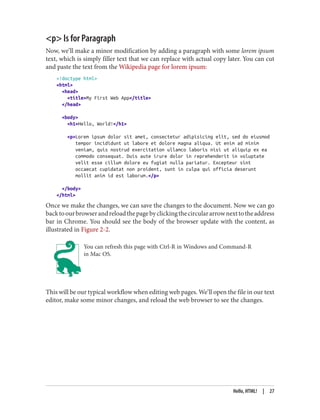 <p> Is for Paragraph
Now, we’ll make a minor modification by adding a paragraph with some lorem ipsum
text, which is simply filler text that we can replace with actual copy later. You can cut
and paste the text from the Wikipedia page for lorem ipsum:
<!doctype html>
<html>
<head>
<title>My First Web App</title>
</head>
<body>
<h1>Hello, World!</h1>
<p>Lorem ipsum dolor sit amet, consectetur adipisicing elit, sed do eiusmod
tempor incididunt ut labore et dolore magna aliqua. Ut enim ad minim
veniam, quis nostrud exercitation ullamco laboris nisi ut aliquip ex ea
commodo consequat. Duis aute irure dolor in reprehenderit in voluptate
velit esse cillum dolore eu fugiat nulla pariatur. Excepteur sint
occaecat cupidatat non proident, sunt in culpa qui officia deserunt
mollit anim id est laborum.</p>
</body>
</html>
Once we make the changes, we can save the changes to the document. Now we can go
backtoourbrowserandreloadthepagebyclickingthecirculararrownexttotheaddress
bar in Chrome. You should see the body of the browser update with the content, as
illustrated in Figure 2-2.
You can refresh this page with Ctrl-R in Windows and Command-R
in Mac OS.
This will be our typical workflow when editing web pages. We’ll open the file in our text
editor, make some minor changes, and reload the web browser to see the changes.
Hello, HTML! | 27
 