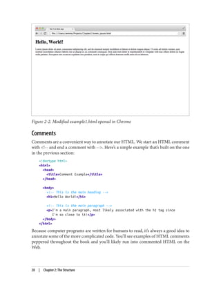 Figure 2-2. Modified example1.html opened in Chrome
Comments
Comments are a convenient way to annotate our HTML. We start an HTML comment
with <!-- and end a comment with -->. Here’s a simple example that’s built on the one
in the previous section:
<!doctype html>
<html>
<head>
<title>Comment Example</title>
</head>
<body>
<!-- This is the main heading -->
<h1>Hello World!</h1>
<!-- This is the main paragraph -->
<p>I'm a main paragraph, most likely associated with the h1 tag since
I'm so close to it!</p>
</body>
</html>
Because computer programs are written for humans to read, it’s always a good idea to
annotate some of the more complicated code. You’ll see examples of HTML comments
peppered throughout the book and you’ll likely run into commented HTML on the
Web.
28 | Chapter 2: The Structure
 