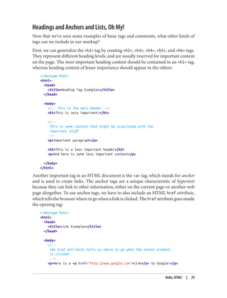 Headings and Anchors and Lists, Oh My!
Now that we’ve seen some examples of basic tags and comments, what other kinds of
tags can we include in our markup?
First, we can generalize the <h1> tag by creating <h2>, <h3>, <h4>, <h5>, and <h6> tags.
They represent different heading levels, and are usually reserved for important content
on the page. The most important heading content should be contained in an <h1> tag,
whereas heading content of lesser importance should appear in the others:
<!doctype html>
<html>
<head>
<title>Heading Tag Examples</title>
</head>
<body>
<!-- This is the main header -->
<h1>This is very important!</h1>
<!--
This is some content that might be associated with the
important stuff
-->
<p>Important paragraph</p>
<h2>This is a less important header</h2>
<p>And here is some less important content</p>
</body>
</html>
Another important tag in an HTML document is the <a> tag, which stands for anchor
and is used to create links. The anchor tags are a unique characteristic of hypertext
because they can link to other information, either on the current page or another web
page altogether. To use anchor tags, we have to also include an HTML href attribute,
which tells the browser where to go when a link is clicked. The href attribute goes inside
the opening tag:
<!doctype html>
<html>
<head>
<title>Link Examples</title>
</head>
<body>
<!--
the href attribute tells us where to go when the anchor element
is clicked
-->
<p>Here is a <a href="http://www.google.com">link</a> to Google!</p>
Hello, HTML! | 29
 