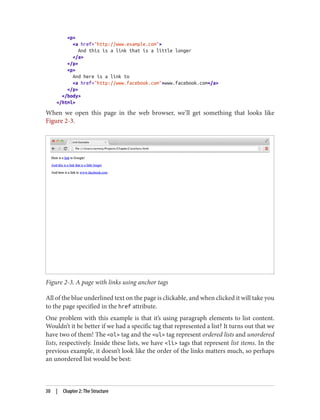<p>
<a href="http://www.example.com">
And this is a link that is a little longer
</a>
</p>
<p>
And here is a link to
<a href="http://www.facebook.com">www.facebook.com</a>
</p>
</body>
</html>
When we open this page in the web browser, we’ll get something that looks like
Figure 2-3.
Figure 2-3. A page with links using anchor tags
All of the blue underlined text on the page is clickable, and when clicked it will take you
to the page specified in the href attribute.
One problem with this example is that it’s using paragraph elements to list content.
Wouldn’t it be better if we had a specific tag that represented a list? It turns out that we
have two of them! The <ol> tag and the <ul> tag represent ordered lists and unordered
lists, respectively. Inside these lists, we have <li> tags that represent list items. In the
previous example, it doesn’t look like the order of the links matters much, so perhaps
an unordered list would be best:
30 | Chapter 2: The Structure
 