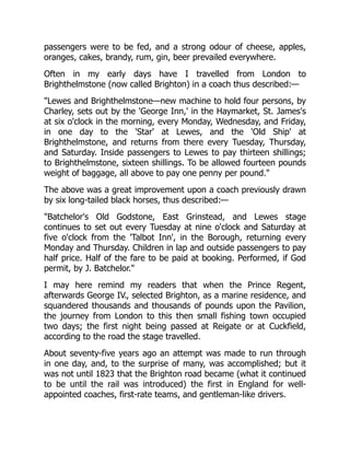 passengers were to be fed, and a strong odour of cheese, apples,
oranges, cakes, brandy, rum, gin, beer prevailed everywhere.
Often in my early days have I travelled from London to
Brighthelmstone (now called Brighton) in a coach thus described:—
"Lewes and Brighthelmstone—new machine to hold four persons, by
Charley, sets out by the 'George Inn,' in the Haymarket, St. James's
at six o'clock in the morning, every Monday, Wednesday, and Friday,
in one day to the 'Star' at Lewes, and the 'Old Ship' at
Brighthelmstone, and returns from there every Tuesday, Thursday,
and Saturday. Inside passengers to Lewes to pay thirteen shillings;
to Brighthelmstone, sixteen shillings. To be allowed fourteen pounds
weight of baggage, all above to pay one penny per pound."
The above was a great improvement upon a coach previously drawn
by six long-tailed black horses, thus described:—
"Batchelor's Old Godstone, East Grinstead, and Lewes stage
continues to set out every Tuesday at nine o'clock and Saturday at
five o'clock from the 'Talbot Inn', in the Borough, returning every
Monday and Thursday. Children in lap and outside passengers to pay
half price. Half of the fare to be paid at booking. Performed, if God
permit, by J. Batchelor."
I may here remind my readers that when the Prince Regent,
afterwards George IV., selected Brighton, as a marine residence, and
squandered thousands and thousands of pounds upon the Pavilion,
the journey from London to this then small fishing town occupied
two days; the first night being passed at Reigate or at Cuckfield,
according to the road the stage travelled.
About seventy-five years ago an attempt was made to run through
in one day, and, to the surprise of many, was accomplished; but it
was not until 1823 that the Brighton road became (what it continued
to be until the rail was introduced) the first in England for well-
appointed coaches, first-rate teams, and gentleman-like drivers.
 
