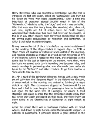 Harry Stevenson, who was educated at Cambridge, was the first to
introduce the fast light coach, called the "Waterwitch," and truly did
he "witch the world with noble coachmanship." After a time this
beau-ideal of dragsmen started another coach in lieu of the
"Waterwitch," which he called the "Age," and which was unrivalled.
Who that ever saw that fancy team, the skewbald, dun, chestnut,
and roan, sightly and full of action, leave the Castle Square,
witnessed that which never has been and never can be equalled, in
this or in any other country. With Stevenson commenced the rage
for driving public conveyances by noblemen and gentlemen, to
which I shall refer in a future chapter.
It may here not be out of place to lay before my readers a statement
of the working of the stage-coaches in bygone days. In 1742 a
stage-coach left London for Oxford at seven o'clock in the morning,
and reached Uxbridge at midday. It arrived at High Wycombe at five
in the evening, where it rested for the night, and proceeded at the
same rate for the seat of learning on the morrow. Here, then, were
ten hours consumed each day in travelling twenty-seven miles, and
nearly two days in performing what was afterwards done under six
hours by the "Defiance" and other coaches. To go from London to
York used to take six days.
In 1784 I read of the Edinburgh diligence, horsed with a pair, which
set off daily from the "Saracen's Head," in the Gallowgate, Glasgow,
at seven o'clock in the morning, and arrived at Edinburgh at eight
o'clock at night. This conveyance stopped at Cumbernauld for an
hour and a half in order to give the passengers time for breakfast,
and again for the same time at Linlithgow for dinner. A third
stoppage took place in order that the passengers might enjoy their
tea, when they again proceeded on their road, and were finally set
down safely in the Grassmarket of Edinburgh at eight o'clock at
night.
About this period there was a ponderous machine with six broad
wheels, and drawn by eight horses, called the Newcastle waggon. In
addition to passengers, it generally carried a great portion of the
 