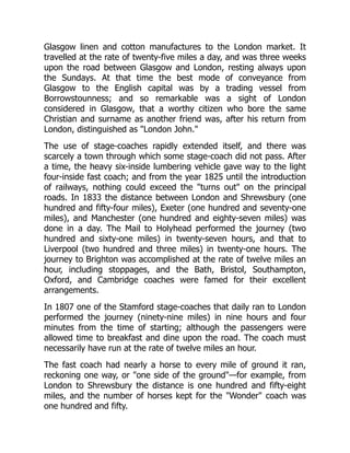 Glasgow linen and cotton manufactures to the London market. It
travelled at the rate of twenty-five miles a day, and was three weeks
upon the road between Glasgow and London, resting always upon
the Sundays. At that time the best mode of conveyance from
Glasgow to the English capital was by a trading vessel from
Borrowstounness; and so remarkable was a sight of London
considered in Glasgow, that a worthy citizen who bore the same
Christian and surname as another friend was, after his return from
London, distinguished as "London John."
The use of stage-coaches rapidly extended itself, and there was
scarcely a town through which some stage-coach did not pass. After
a time, the heavy six-inside lumbering vehicle gave way to the light
four-inside fast coach; and from the year 1825 until the introduction
of railways, nothing could exceed the "turns out" on the principal
roads. In 1833 the distance between London and Shrewsbury (one
hundred and fifty-four miles), Exeter (one hundred and seventy-one
miles), and Manchester (one hundred and eighty-seven miles) was
done in a day. The Mail to Holyhead performed the journey (two
hundred and sixty-one miles) in twenty-seven hours, and that to
Liverpool (two hundred and three miles) in twenty-one hours. The
journey to Brighton was accomplished at the rate of twelve miles an
hour, including stoppages, and the Bath, Bristol, Southampton,
Oxford, and Cambridge coaches were famed for their excellent
arrangements.
In 1807 one of the Stamford stage-coaches that daily ran to London
performed the journey (ninety-nine miles) in nine hours and four
minutes from the time of starting; although the passengers were
allowed time to breakfast and dine upon the road. The coach must
necessarily have run at the rate of twelve miles an hour.
The fast coach had nearly a horse to every mile of ground it ran,
reckoning one way, or "one side of the ground"—for example, from
London to Shrewsbury the distance is one hundred and fifty-eight
miles, and the number of horses kept for the "Wonder" coach was
one hundred and fifty.
 
