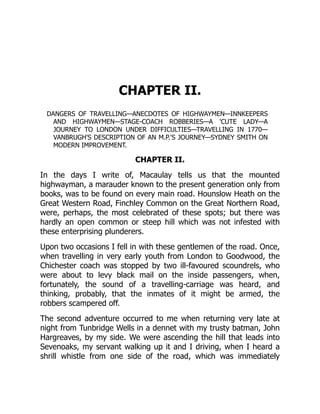 CHAPTER II.
DANGERS OF TRAVELLING—ANECDOTES OF HIGHWAYMEN—INNKEEPERS
AND HIGHWAYMEN—STAGE-COACH ROBBERIES—A 'CUTE LADY—A
JOURNEY TO LONDON UNDER DIFFICULTIES—TRAVELLING IN 1770—
VANBRUGH'S DESCRIPTION OF AN M.P.'S JOURNEY—SYDNEY SMITH ON
MODERN IMPROVEMENT.
CHAPTER II.
In the days I write of, Macaulay tells us that the mounted
highwayman, a marauder known to the present generation only from
books, was to be found on every main road. Hounslow Heath on the
Great Western Road, Finchley Common on the Great Northern Road,
were, perhaps, the most celebrated of these spots; but there was
hardly an open common or steep hill which was not infested with
these enterprising plunderers.
Upon two occasions I fell in with these gentlemen of the road. Once,
when travelling in very early youth from London to Goodwood, the
Chichester coach was stopped by two ill-favoured scoundrels, who
were about to levy black mail on the inside passengers, when,
fortunately, the sound of a travelling-carriage was heard, and
thinking, probably, that the inmates of it might be armed, the
robbers scampered off.
The second adventure occurred to me when returning very late at
night from Tunbridge Wells in a dennet with my trusty batman, John
Hargreaves, by my side. We were ascending the hill that leads into
Sevenoaks, my servant walking up it and I driving, when I heard a
shrill whistle from one side of the road, which was immediately
 