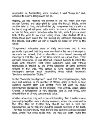 responded to. Anticipating some mischief, I said "Jump in," and,
obedient to orders, Hargreaves did so.
Happily, we had reached the summit of the hill, when one man
rushed forward and attempted to seize the horse's bridle, while
another tried to hang on behind the gig. Hargreaves had my stick in
his hand, a good ash plant, with which he struck the fellow a blow
across the face, which made him relax his hold, while I gave a smart
lash of the whip to my most willing horse, who started off at a
tremendous pace down the hill, leaving my assailant sprawling on
the ground, and within an inch of having his head run over by the
wheel.
"Stage-coach robberies were of daily occurrence, and it was
generally supposed that they were connived at by many innkeepers;
so much so, indeed, that proclamations were issued warning all
innkeepers that the eye of the Government was upon them. Their
criminal connivance, it was affirmed, enabled banditti to infest the
roads with impunity. That those suspicions were not without
foundation is proved by the dying speeches of some penitent
robbers of that age, who appear to have received from the
innkeepers services much resembling those which Farquhar's
'Boniface' rendered to 'Gibbet.'"
In the "Domestic Intelligence" I read that "several passengers, both
men and women, to the number of fifteen, going in three or four
coaches towards Bath and Bristol, were set upon by some
highwaymen (supposed to be soldiers) well armed, about Stoke
Church, in Oxfordshire (a very desolate part at that time), who
robbed them all of very considerable value."
Another adventure may not prove uninteresting. Two travellers were
journeying together over a dreary common, when one remarked to
the other that he trusted they should not fall in with any
highwaymen, as he had one hundred pounds secreted in his boot.
They had not gone many miles before they came to a most secluded
spot, where four cross roads met; the new-laid earth round the
 