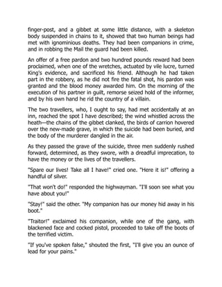finger-post, and a gibbet at some little distance, with a skeleton
body suspended in chains to it, showed that two human beings had
met with ignominious deaths. They had been companions in crime,
and in robbing the Mail the guard had been killed.
An offer of a free pardon and two hundred pounds reward had been
proclaimed, when one of the wretches, actuated by vile lucre, turned
King's evidence, and sacrificed his friend. Although he had taken
part in the robbery, as he did not fire the fatal shot, his pardon was
granted and the blood money awarded him. On the morning of the
execution of his partner in guilt, remorse seized hold of the informer,
and by his own hand he rid the country of a villain.
The two travellers, who, I ought to say, had met accidentally at an
inn, reached the spot I have described; the wind whistled across the
heath—the chains of the gibbet clanked, the birds of carrion hovered
over the new-made grave, in which the suicide had been buried, and
the body of the murderer dangled in the air.
As they passed the grave of the suicide, three men suddenly rushed
forward, determined, as they swore, with a dreadful imprecation, to
have the money or the lives of the travellers.
"Spare our lives! Take all I have!" cried one. "Here it is!" offering a
handful of silver.
"That won't do!" responded the highwayman. "I'll soon see what you
have about you!"
"Stay!" said the other. "My companion has our money hid away in his
boot."
"Traitor!" exclaimed his companion, while one of the gang, with
blackened face and cocked pistol, proceeded to take off the boots of
the terrified victim.
"If you've spoken false," shouted the first, "I'll give you an ounce of
lead for your pains."
 