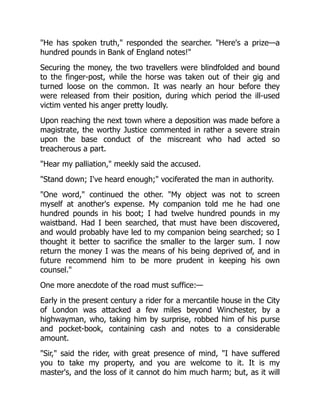 "He has spoken truth," responded the searcher. "Here's a prize—a
hundred pounds in Bank of England notes!"
Securing the money, the two travellers were blindfolded and bound
to the finger-post, while the horse was taken out of their gig and
turned loose on the common. It was nearly an hour before they
were released from their position, during which period the ill-used
victim vented his anger pretty loudly.
Upon reaching the next town where a deposition was made before a
magistrate, the worthy Justice commented in rather a severe strain
upon the base conduct of the miscreant who had acted so
treacherous a part.
"Hear my palliation," meekly said the accused.
"Stand down; I've heard enough;" vociferated the man in authority.
"One word," continued the other. "My object was not to screen
myself at another's expense. My companion told me he had one
hundred pounds in his boot; I had twelve hundred pounds in my
waistband. Had I been searched, that must have been discovered,
and would probably have led to my companion being searched; so I
thought it better to sacrifice the smaller to the larger sum. I now
return the money I was the means of his being deprived of, and in
future recommend him to be more prudent in keeping his own
counsel."
One more anecdote of the road must suffice:—
Early in the present century a rider for a mercantile house in the City
of London was attacked a few miles beyond Winchester, by a
highwayman, who, taking him by surprise, robbed him of his purse
and pocket-book, containing cash and notes to a considerable
amount.
"Sir," said the rider, with great presence of mind, "I have suffered
you to take my property, and you are welcome to it. It is my
master's, and the loss of it cannot do him much harm; but, as it will
 