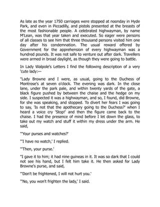 As late as the year 1750 carriages were stopped at noonday in Hyde
Park, and even in Piccadilly, and pistols presented at the breasts of
the most fashionable people. A celebrated highwayman, by name
M'Lean, was that year taken and executed. So eager were persons
of all classes to see him that three thousand persons visited him one
day after his condemnation. The usual reward offered by
Government for the apprehension of every highwayman was a
hundred pounds. It was not safe to venture out after dark. Travellers
were armed in broad daylight, as though they were going to battle.
In Lady Walpole's Letters I find the following description of a very
'cute lady:—
"Lady Browne and I were, as usual, going to the Duchess of
Montrose's at seven o'clock. The evening was dark. In the close
lane, under the park pale, and within twenty yards of the gate, a
black figure pushed by between the chaise and the hedge on my
side. I suspected it was a highwayman, and so, I found, did Browne,
for she was speaking, and stopped. To divert her fears I was going
to say, 'Is not that the apothecary going to the Duchess?' when I
heard a voice cry 'Stop!' and then the figure came back to the
chaise. I had the presence of mind before I let down the glass, to
take out my watch and stuff it within my dress under the arm. He
said,
"'Your purses and watches?'
"'I have no watch,' I replied.
"'Then, your purse.'
"I gave it to him; it had nine guineas in it. It was so dark that I could
not see his hand, but I felt him take it. He then asked for Lady
Browne's purse, and said,
"'Don't be frightened, I will not hurt you.'
"'No, you won't frighten the lady,' I said.
 