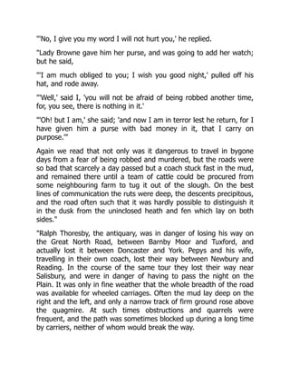 "'No, I give you my word I will not hurt you,' he replied.
"Lady Browne gave him her purse, and was going to add her watch;
but he said,
"'I am much obliged to you; I wish you good night,' pulled off his
hat, and rode away.
"'Well,' said I, 'you will not be afraid of being robbed another time,
for, you see, there is nothing in it.'
"'Oh! but I am,' she said; 'and now I am in terror lest he return, for I
have given him a purse with bad money in it, that I carry on
purpose.'"
Again we read that not only was it dangerous to travel in bygone
days from a fear of being robbed and murdered, but the roads were
so bad that scarcely a day passed but a coach stuck fast in the mud,
and remained there until a team of cattle could be procured from
some neighbouring farm to tug it out of the slough. On the best
lines of communication the ruts were deep, the descents precipitous,
and the road often such that it was hardly possible to distinguish it
in the dusk from the uninclosed heath and fen which lay on both
sides."
"Ralph Thoresby, the antiquary, was in danger of losing his way on
the Great North Road, between Barnby Moor and Tuxford, and
actually lost it between Doncaster and York. Pepys and his wife,
travelling in their own coach, lost their way between Newbury and
Reading. In the course of the same tour they lost their way near
Salisbury, and were in danger of having to pass the night on the
Plain. It was only in fine weather that the whole breadth of the road
was available for wheeled carriages. Often the mud lay deep on the
right and the left, and only a narrow track of firm ground rose above
the quagmire. At such times obstructions and quarrels were
frequent, and the path was sometimes blocked up during a long time
by carriers, neither of whom would break the way.
 