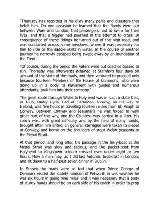 "Thoresby has recorded in his diary many perils and disasters that
befell him. On one occasion he learned that the floods were out
between Ware and London, that passengers had to swim for their
lives, and that a higgler had perished in the attempt to cross. In
consequence of these tidings he turned out of the high road, and
was conducted across some meadows, where it was necessary for
him to ride to the saddle skirts in water. In the course of another
journey he narrowly escaped being swept away by an inundation of
the Trent.
"Of course, during the period the waters were out coaches ceased to
run. Thoresby was afterwards detained at Stamford four days on
account of the state of the roads, and then ventured to proceed only
because fourteen Members of the House of Commons, who were
going up in a body to Parliament with guides and numerous
attendants, took him into their company."
The great route through Wales to Holyhead was in such a state that,
in 1685, Henry Hyde, Earl of Clarendon, Viceroy, on his way to
Ireland, was five hours in travelling fourteen miles from St. Asaph to
Conway. Between Conway and Beaumaris he was forced to walk
great part of the way, and the Countess was carried in a litter. His
coach was, with great difficulty, and by the help of many hands,
brought after him entire. In general, carriages were taken to pieces
at Conway, and borne on the shoulders of stout Welsh peasants to
the Menai Strait.
At that period, and long after, the passage in the ferry-boat at the
Menai Strait was slow and tedious, and the packet-boat from
Holyhead to Kingstown seldom crossed over under eight or ten
hours. Now a man may, as I did last Autumn, breakfast in London,
and sit down to a half-past seven dinner in Dublin.
In Sussex the roads were so bad that when Prince George of
Denmark visited the stately mansion of Petworth in wet weather he
was six hours in going nine miles, and it was necessary that a body
of sturdy hands should be on each side of his coach in order to prop
 
