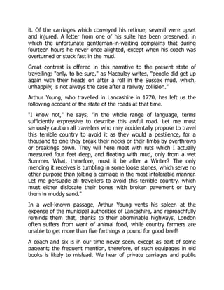 it. Of the carriages which conveyed his retinue, several were upset
and injured. A letter from one of his suite has been preserved, in
which the unfortunate gentleman-in-waiting complains that during
fourteen hours he never once alighted, except when his coach was
overturned or stuck fast in the mud.
Great contrast is offered in this narrative to the present state of
travelling; "only, to be sure," as Macaulay writes, "people did get up
again with their heads on after a roll in the Sussex mud, which,
unhappily, is not always the case after a railway collision."
Arthur Young, who travelled in Lancashire in 1770, has left us the
following account of the state of the roads at that time.
"I know not," he says, "in the whole range of language, terms
sufficiently expressive to describe this awful road. Let me most
seriously caution all travellers who may accidentally propose to travel
this terrible country to avoid it as they would a pestilence, for a
thousand to one they break their necks or their limbs by overthrows
or breakings down. They will here meet with ruts which I actually
measured four feet deep, and floating with mud, only from a wet
Summer. What, therefore, must it be after a Winter? The only
mending it receives is tumbling in some loose stones, which serve no
other purpose than jolting a carriage in the most intolerable manner.
Let me persuade all travellers to avoid this terrible country, which
must either dislocate their bones with broken pavement or bury
them in muddy sand."
In a well-known passage, Arthur Young vents his spleen at the
expense of the municipal authorities of Lancashire, and reproachfully
reminds them that, thanks to their abominable highways, London
often suffers from want of animal food, while country farmers are
unable to get more than five farthings a pound for good beef!
A coach and six is in our time never seen, except as part of some
pageant; the frequent mention, therefore, of such equipages in old
books is likely to mislead. We hear of private carriages and public
 