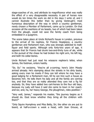 stage-coaches of six, and attribute to magnificence what was really
the effect of a very disagreeable necessity. A pair of horses now
would do ten times the work six did in the days I write of, and I
cannot illustrate this better than by giving Vanbrugh's most
humorous description of the way in which a country gentleman,
newly chosen a Member of Parliament, came up to London. On that
occasion all the exertions of six beasts, two of which had been taken
from the plough, could not save the family coach from being
embedded in a quagmire.
The scene takes place at Uncle Richard's house in London, previous
to the arrival of his nephew, Sir Francis Headpiece, a country
gentleman and Parliament man, who was strongly addicted to malt-
liquor and field sports. Although only forty-two years of age, it
appears that Sir Francis had drunk two-and-thirty tuns of ale, while
in the pursuit of the chase he had broken his right arm, his left leg,
and both his collar-bones.
Uncle Richard had just read his wiseacre nephew's letter, when
James, the footman, enters hastily.
"Sir, Sir," he exclaims, "they're all a-coming; here's John Moody
arrived already. He's stamping about the streets in his dirty boots,
asking every man he meets if they can tell where he may have a
good lodging for a Parliament man, till he can hire such a house as
becomes him. He tells them his lady and all the family are coming
too, and that they are so nobly attended they care not a fig for
anybody. Sir, they have added two cart-horses to the four old bays,
because my Lady will have it said she came to town in her coach-
and-six; and, ha, ha! heavy George, the ploughman, rides postilion."
"Very well, James," responds his master, "the journey begins as it
should do. Dost know whether they bring all the children with
them?"
"Only Squire Humphrey and Miss Betty, Sir; the other six are put to
board, at half-a-crown a week a head, with Joan Grouse, at
 
