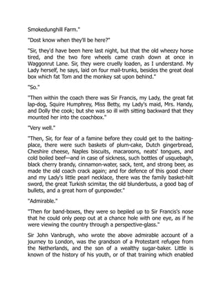 Smokedunghill Farm."
"Dost know when they'll be here?"
"Sir, they'd have been here last night, but that the old wheezy horse
tired, and the two fore wheels came crash down at once in
Waggonrut Lane. Sir, they were cruelly loaden, as I understand. My
Lady herself, he says, laid on four mail-trunks, besides the great deal
box which fat Tom and the monkey sat upon behind."
"So."
"Then within the coach there was Sir Francis, my Lady, the great fat
lap-dog, Squire Humphrey, Miss Betty, my Lady's maid, Mrs. Handy,
and Dolly the cook; but she was so ill with sitting backward that they
mounted her into the coachbox."
"Very well."
"Then, Sir, for fear of a famine before they could get to the baiting-
place, there were such baskets of plum-cake, Dutch gingerbread,
Cheshire cheese, Naples biscuits, macaroons, neats' tongues, and
cold boiled beef—and in case of sickness, such bottles of usquebagh,
black cherry brandy, cinnamon-water, sack, tent, and strong beer, as
made the old coach crack again; and for defence of this good cheer
and my Lady's little pearl necklace, there was the family basket-hilt
sword, the great Turkish scimitar, the old blunderbuss, a good bag of
bullets, and a great horn of gunpowder."
"Admirable."
"Then for band-boxes, they were so bepiled up to Sir Francis's nose
that he could only peep out at a chance hole with one eye, as if he
were viewing the country through a perspective-glass."
Sir John Vanbrugh, who wrote the above admirable account of a
journey to London, was the grandson of a Protestant refugee from
the Netherlands, and the son of a wealthy sugar-baker. Little is
known of the history of his youth, or of that training which enabled
 