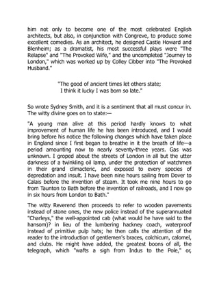 him not only to become one of the most celebrated English
architects, but also, in conjunction with Congreve, to produce some
excellent comedies. As an architect, he designed Castle Howard and
Blenheim; as a dramatist, his most successful plays were "The
Relapse" and "The Provoked Wife," and the uncompleted "Journey to
London," which was worked up by Colley Cibber into "The Provoked
Husband."
"The good of ancient times let others state;
I think it lucky I was born so late."
So wrote Sydney Smith, and it is a sentiment that all must concur in.
The witty divine goes on to state:—
"A young man alive at this period hardly knows to what
improvement of human life he has been introduced, and I would
bring before his notice the following changes which have taken place
in England since I first began to breathe in it the breath of life—a
period amounting now to nearly seventy-three years. Gas was
unknown. I groped about the streets of London in all but the utter
darkness of a twinkling oil lamp, under the protection of watchmen
in their grand climacteric, and exposed to every species of
depredation and insult. I have been nine hours sailing from Dover to
Calais before the invention of steam. It took me nine hours to go
from Taunton to Bath before the invention of railroads, and I now go
in six hours from London to Bath."
The witty Reverend then proceeds to refer to wooden pavements
instead of stone ones, the new police instead of the superannuated
"Charleys," the well-appointed cab (what would he have said to the
hansom)? in lieu of the lumbering hackney coach, waterproof
instead of primitive pulp hats; he then calls the attention of the
reader to the introduction of gentlemen's braces, colchicum, calomel,
and clubs. He might have added, the greatest boons of all, the
telegraph, which "wafts a sigh from Indus to the Pole," or,
 