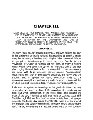 CHAPTER III.
SLOW COACHES—FAST COACHES—"THE WONDER" AND "BLENHEIM"—
PUBLIC DINNERS TO THE DRIVERS—PRESENTATION OF A SILVER CUP
TO A DRIVER OF "THE BLENHEIM"—THE YOUNG OXONIANS FAIRLY
TAKEN IN—NIMROD ON THE SHREWSBURY AND CHESTER
"HIGHFLYER"—BANEFUL EFFECTS OF RAILWAYS ON THE ROAD—"THE
DESERTED VILLAGE"—WONDERFUL FEAT OF LOCOMOTION.
CHAPTER III.
The term "slow coach" became proverbial, and was applied not only
to the lumbering six-inside vehicles that travelled at almost a snail's
pace, but to every schoolboy and collegian who possessed little or
no gumption. Unfortunately, in those days the Society for the
Prevention of Cruelty to Animals did not exist, or many a hulking
fellow would have been had up for his merciless use of the lash
when urging his wretched cattle up a severe hill or over ruts recently
laid down with large unbroken stones—smooth "macadamised"
roads being not then in prospective existence. So heavy was the
draught that an appeal was being constantly made to the
passengers to alight and walk up any acclivity, which upon a wet day
or when the mud was ankle-deep, was not a very pleasant thing.
Such was the system of travelling in the good old times, as they
were called, when every affair of life moved on at a quiet, jog-trot
pace. But when competition of the most eager kind became the
order of the day, it cannot be said that mails or coaches stood still.
The Edinburgh Mail ran four hundred miles in forty hours, stoppages
included. The Exeter day coach, the "Herald," went over its ground,
one hundred and seventy-three miles, in twenty hours, an admirable
performance, considering the natural unevenness of the country;
 
